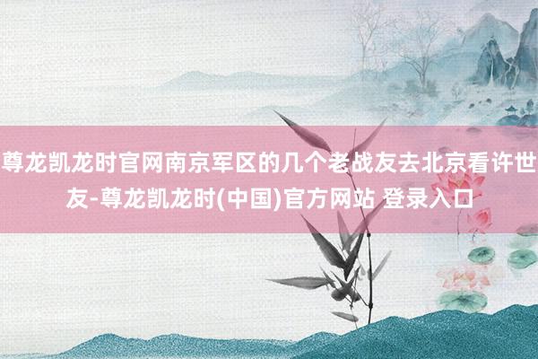 尊龙凯龙时官网南京军区的几个老战友去北京看许世友-尊龙凯龙时(中国)官方网站 登录入口
