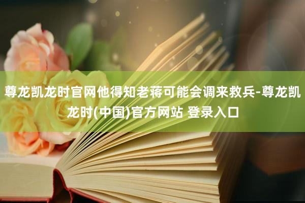 尊龙凯龙时官网他得知老蒋可能会调来救兵-尊龙凯龙时(中国)官方网站 登录入口