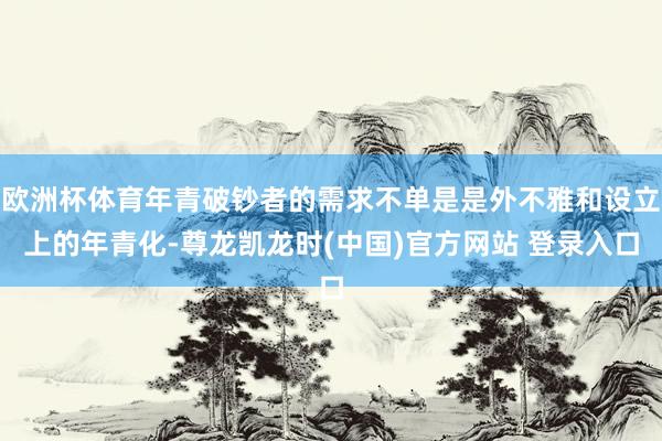 欧洲杯体育年青破钞者的需求不单是是外不雅和设立上的年青化-尊龙凯龙时(中国)官方网站 登录入口