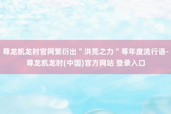 尊龙凯龙时官网繁衍出＂洪荒之力＂等年度流行语-尊龙凯龙时(中国)官方网站 登录入口