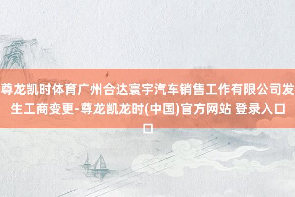 尊龙凯时体育广州合达寰宇汽车销售工作有限公司发生工商变更-尊龙凯龙时(中国)官方网站 登录入口