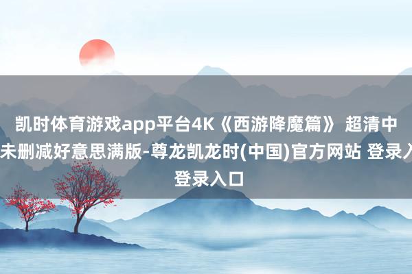 凯时体育游戏app平台4K《西游降魔篇》 超清中字 未删减好意思满版-尊龙凯龙时(中国)官方网站 登录入口