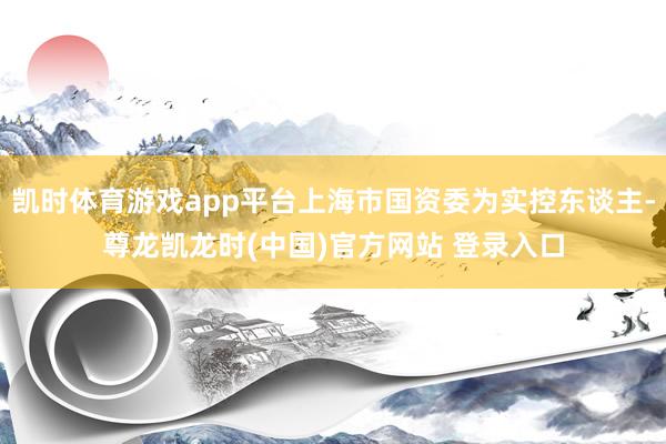 凯时体育游戏app平台上海市国资委为实控东谈主-尊龙凯龙时(中国)官方网站 登录入口