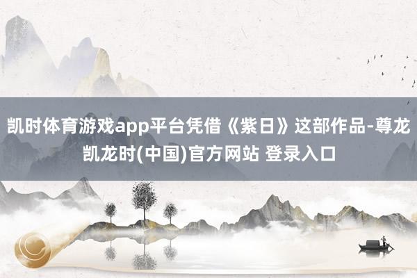 凯时体育游戏app平台凭借《紫日》这部作品-尊龙凯龙时(中国)官方网站 登录入口