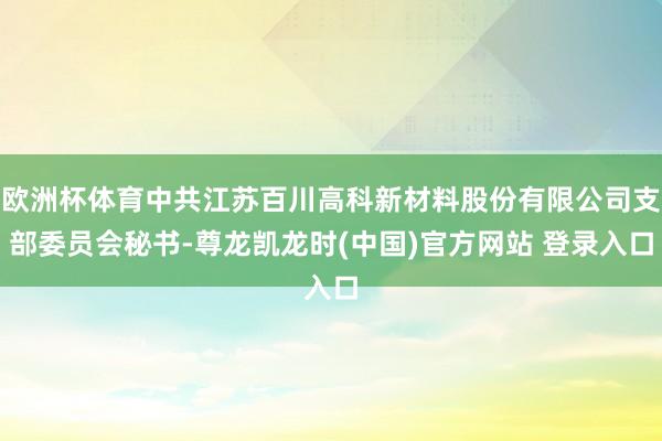 欧洲杯体育中共江苏百川高科新材料股份有限公司支部委员会秘书-尊龙凯龙时(中国)官方网站 登录入口