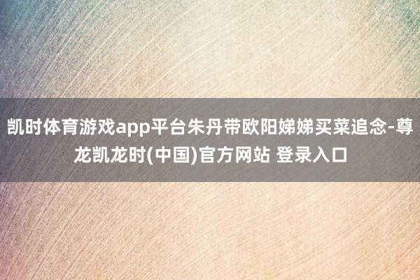 凯时体育游戏app平台朱丹带欧阳娣娣买菜追念-尊龙凯龙时(中国)官方网站 登录入口