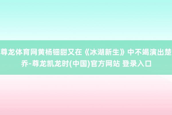 尊龙体育网黄杨钿甜又在《冰湖新生》中不竭演出楚乔-尊龙凯龙时(中国)官方网站 登录入口