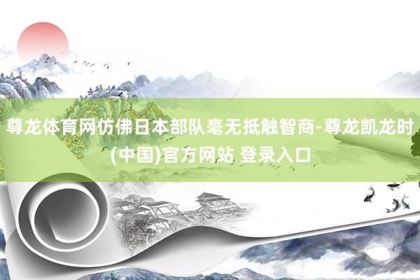 尊龙体育网仿佛日本部队毫无抵触智商-尊龙凯龙时(中国)官方网站 登录入口