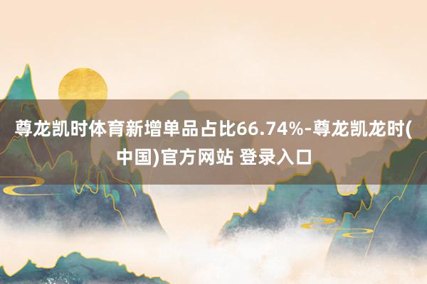 尊龙凯时体育新增单品占比66.74%-尊龙凯龙时(中国)官方网站 登录入口