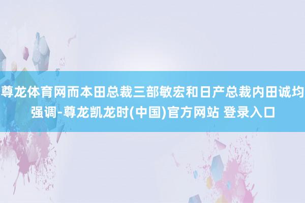尊龙体育网而本田总裁三部敏宏和日产总裁内田诚均强调-尊龙凯龙时(中国)官方网站 登录入口