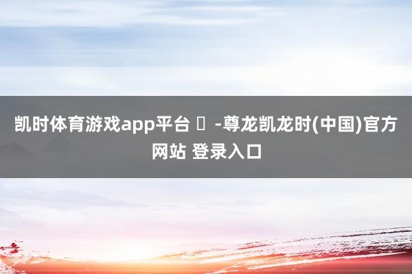 凯时体育游戏app平台 ​-尊龙凯龙时(中国)官方网站 登录入口