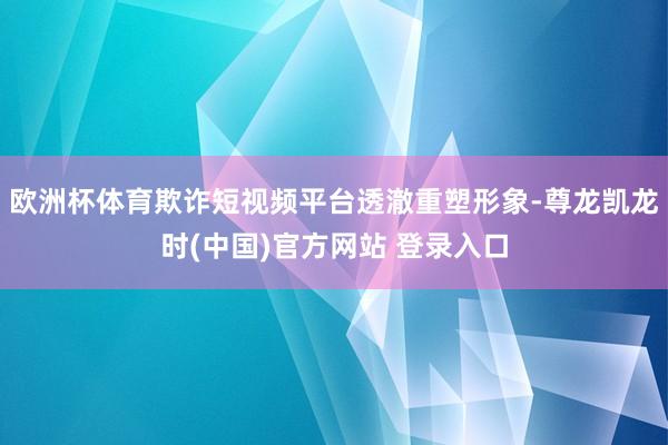 欧洲杯体育欺诈短视频平台透澈重塑形象-尊龙凯龙时(中国)官方网站 登录入口