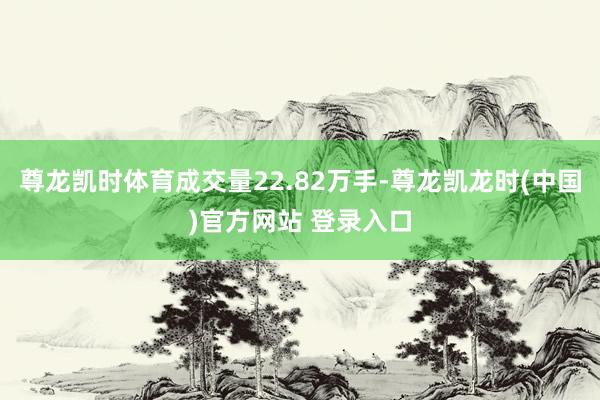 尊龙凯时体育成交量22.82万手-尊龙凯龙时(中国)官方网站 登录入口