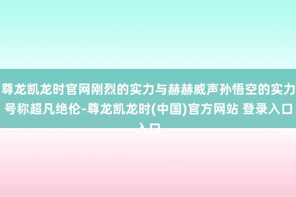 尊龙凯龙时官网刚烈的实力与赫赫威声孙悟空的实力号称超凡绝伦-尊龙凯龙时(中国)官方网站 登录入口