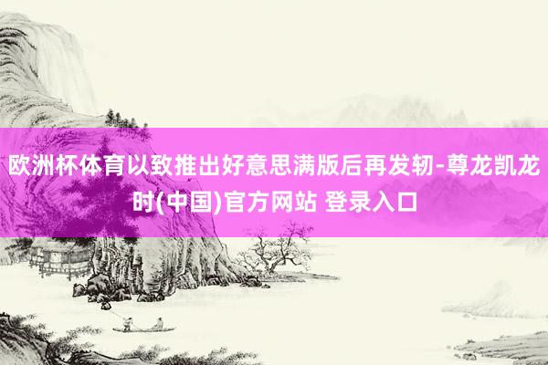 欧洲杯体育以致推出好意思满版后再发轫-尊龙凯龙时(中国)官方网站 登录入口