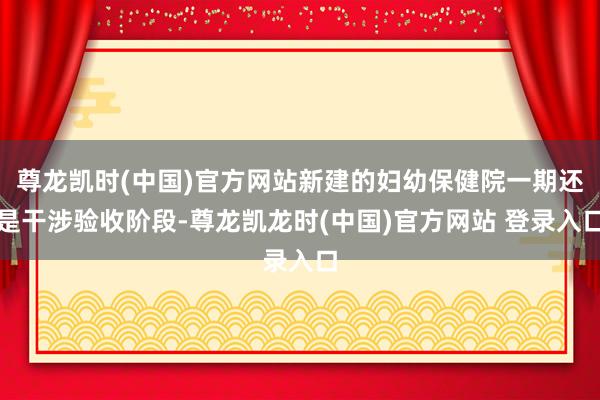 尊龙凯时(中国)官方网站新建的妇幼保健院一期还是干涉验收阶段-尊龙凯龙时(中国)官方网站 登录入口
