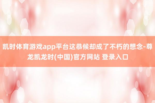凯时体育游戏app平台这恭候却成了不朽的想念-尊龙凯龙时(中国)官方网站 登录入口