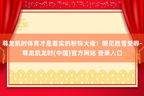 尊龙凯时体育才是着实的粉饰大佬！眼见胜雪受辱-尊龙凯龙时(中国)官方网站 登录入口