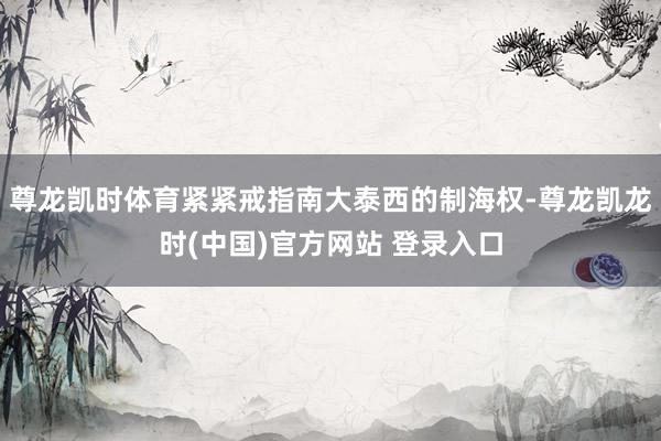尊龙凯时体育紧紧戒指南大泰西的制海权-尊龙凯龙时(中国)官方网站 登录入口