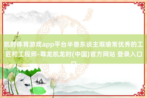 凯时体育游戏app平台半兽东谈主瑕瑜常优秀的工匠和工程师-尊龙凯龙时(中国)官方网站 登录入口