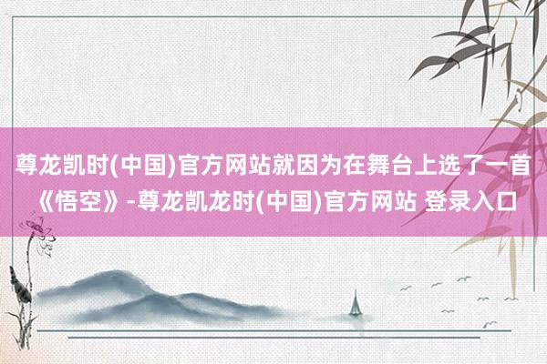 尊龙凯时(中国)官方网站就因为在舞台上选了一首《悟空》-尊龙凯龙时(中国)官方网站 登录入口