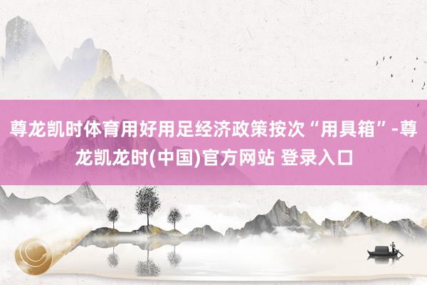 尊龙凯时体育用好用足经济政策按次“用具箱”-尊龙凯龙时(中国)官方网站 登录入口
