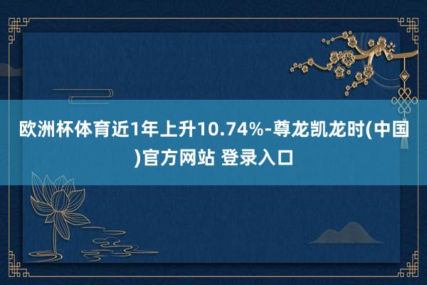 欧洲杯体育近1年上升10.74%-尊龙凯龙时(中国)官方网站 登录入口