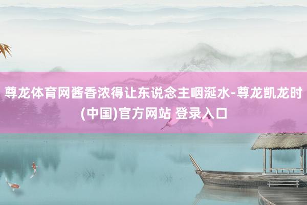 尊龙体育网酱香浓得让东说念主咽涎水-尊龙凯龙时(中国)官方网站 登录入口