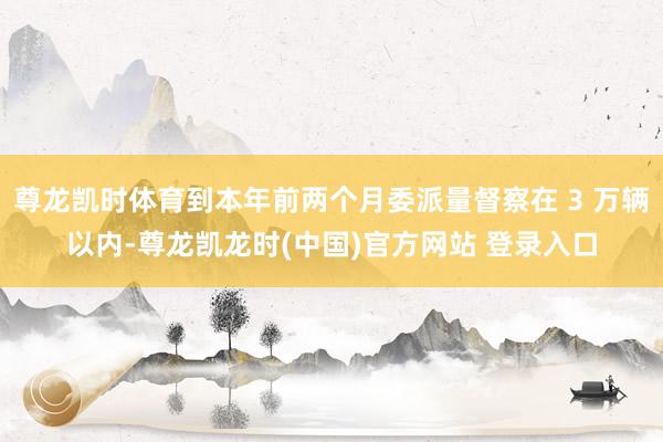尊龙凯时体育到本年前两个月委派量督察在 3 万辆以内-尊龙凯龙时(中国)官方网站 登录入口