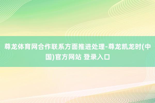 尊龙体育网合作联系方面推进处理-尊龙凯龙时(中国)官方网站 登录入口