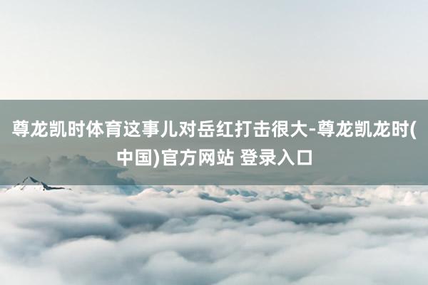 尊龙凯时体育这事儿对岳红打击很大-尊龙凯龙时(中国)官方网站 登录入口
