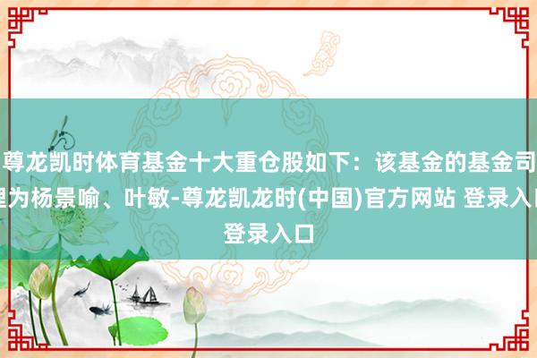 尊龙凯时体育基金十大重仓股如下：该基金的基金司理为杨景喻、叶敏-尊龙凯龙时(中国)官方网站 登录入口
