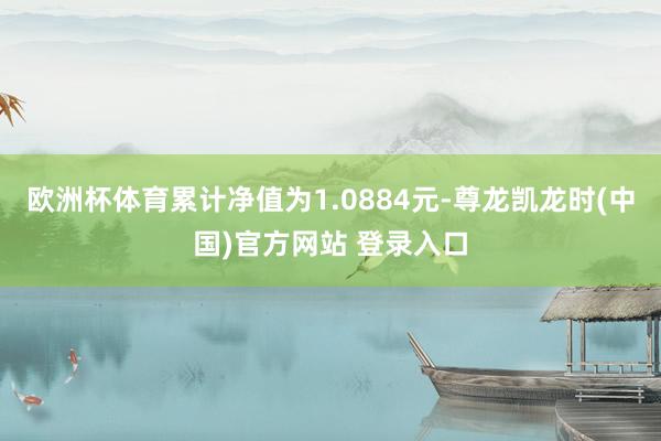 欧洲杯体育累计净值为1.0884元-尊龙凯龙时(中国)官方网站 登录入口