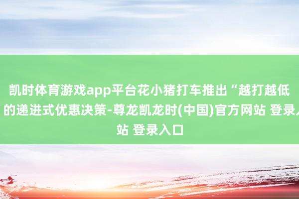 凯时体育游戏app平台花小猪打车推出“越打越低廉”的递进式优惠决策-尊龙凯龙时(中国)官方网站 登录入口