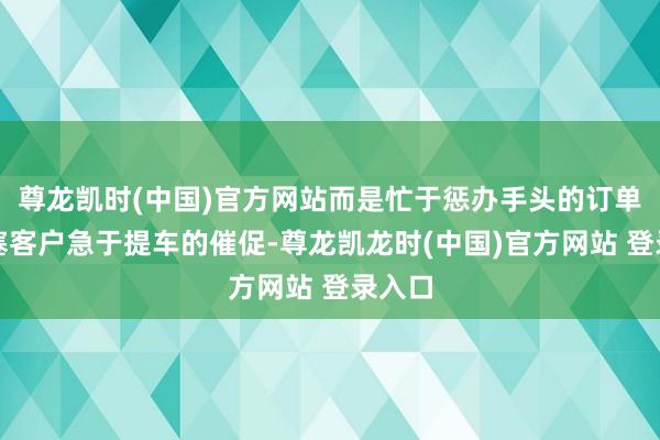 尊龙凯时(中国)官方网站而是忙于惩办手头的订单和搪塞客户急于提车的催促-尊龙凯龙时(中国)官方网站 登录入口