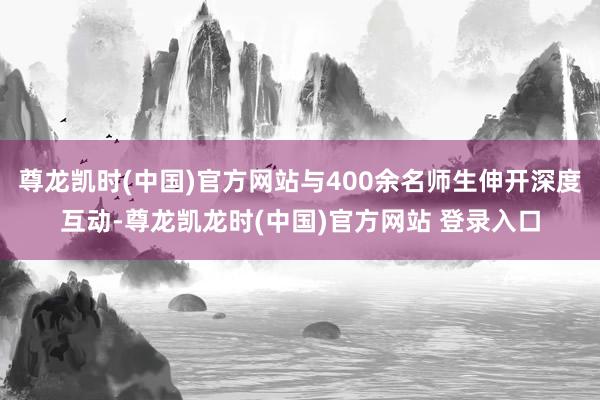 尊龙凯时(中国)官方网站与400余名师生伸开深度互动-尊龙凯龙时(中国)官方网站 登录入口
