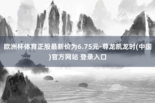 欧洲杯体育正股最新价为6.75元-尊龙凯龙时(中国)官方网站 登录入口