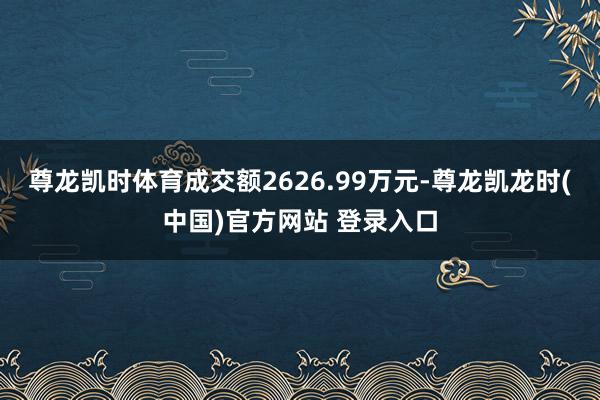 尊龙凯时体育成交额2626.99万元-尊龙凯龙时(中国)官方网站 登录入口