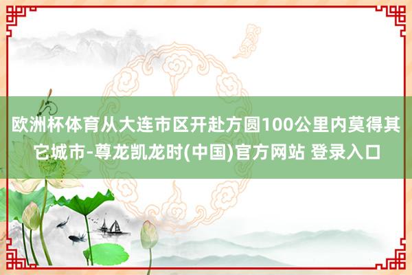 欧洲杯体育从大连市区开赴方圆100公里内莫得其它城市-尊龙凯龙时(中国)官方网站 登录入口