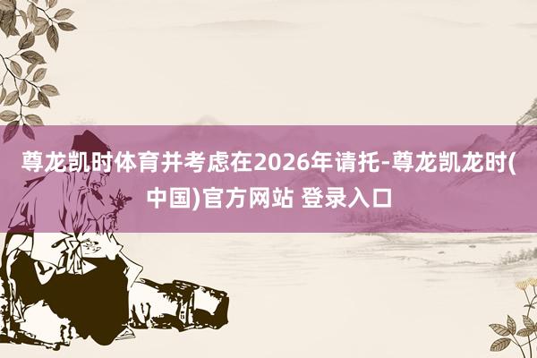 尊龙凯时体育并考虑在2026年请托-尊龙凯龙时(中国)官方网站 登录入口