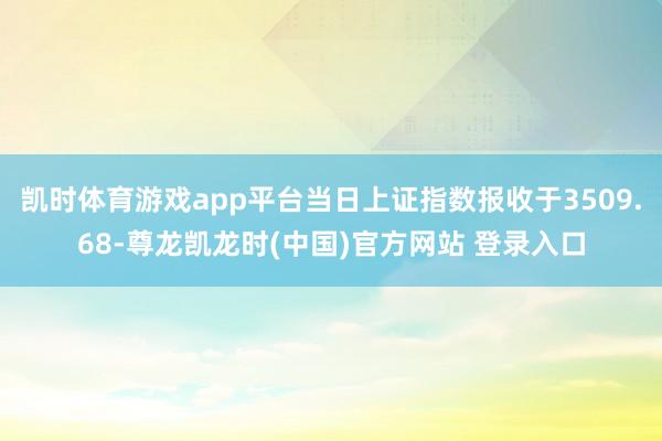 凯时体育游戏app平台当日上证指数报收于3509.68-尊龙凯龙时(中国)官方网站 登录入口