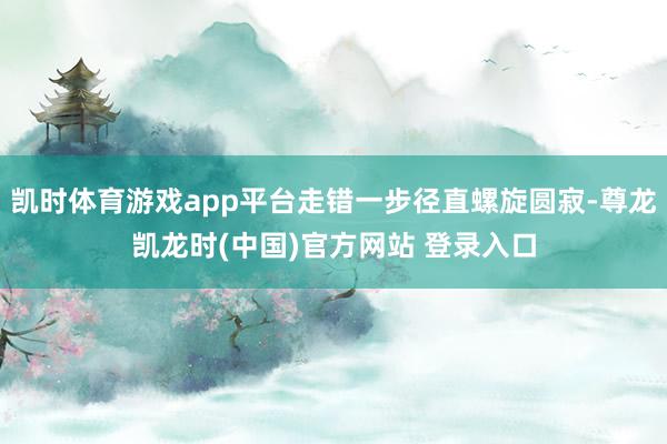 凯时体育游戏app平台走错一步径直螺旋圆寂-尊龙凯龙时(中国)官方网站 登录入口