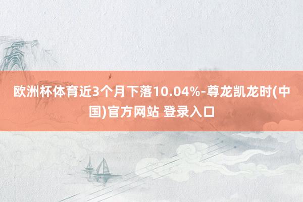 欧洲杯体育近3个月下落10.04%-尊龙凯龙时(中国)官方网站 登录入口