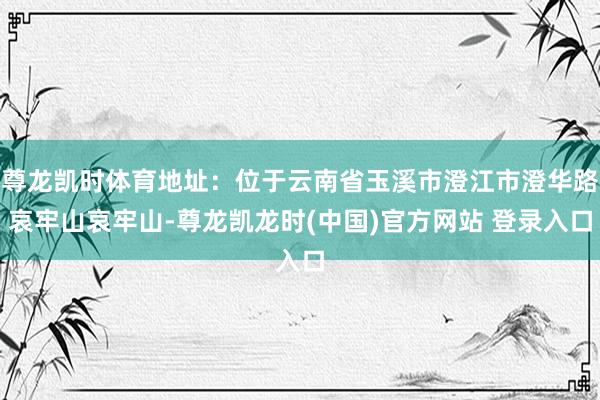 尊龙凯时体育地址：位于云南省玉溪市澄江市澄华路哀牢山哀牢山-尊龙凯龙时(中国)官方网站 登录入口