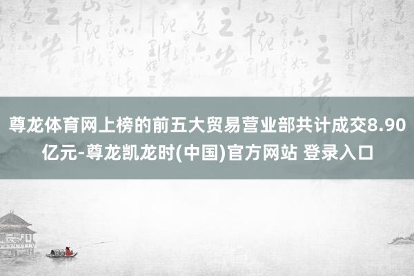 尊龙体育网上榜的前五大贸易营业部共计成交8.90亿元-尊龙凯龙时(中国)官方网站 登录入口