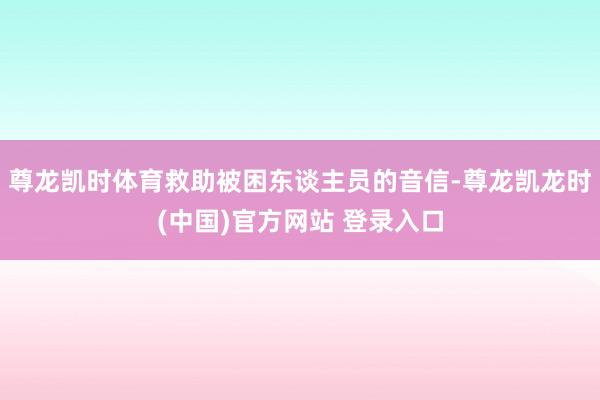 尊龙凯时体育救助被困东谈主员的音信-尊龙凯龙时(中国)官方网站 登录入口