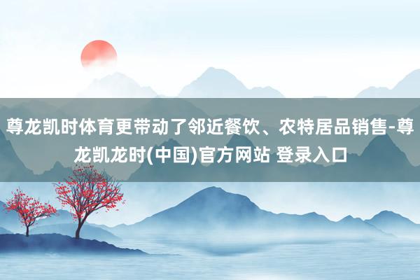 尊龙凯时体育更带动了邻近餐饮、农特居品销售-尊龙凯龙时(中国)官方网站 登录入口