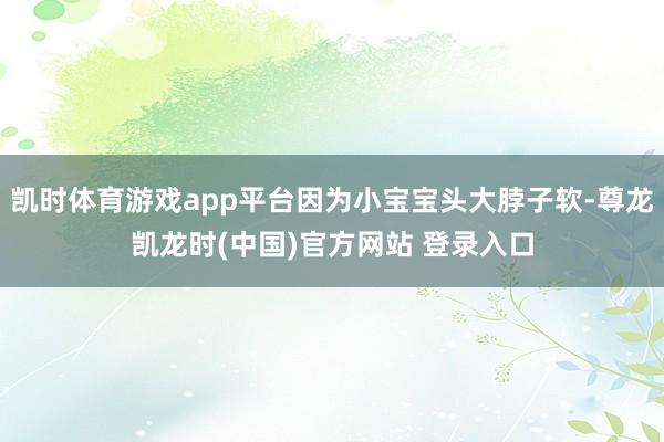 凯时体育游戏app平台因为小宝宝头大脖子软-尊龙凯龙时(中国)官方网站 登录入口