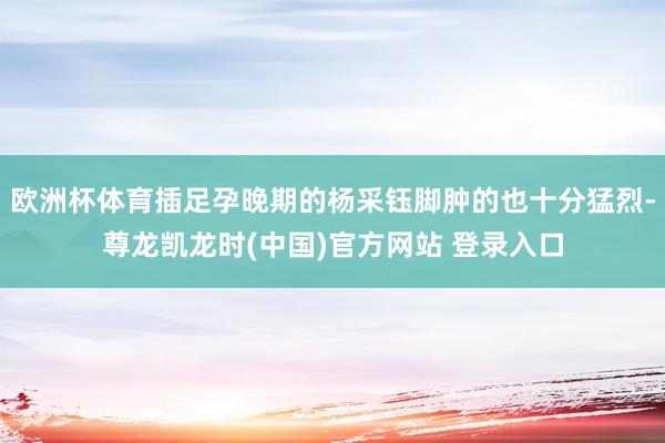 欧洲杯体育插足孕晚期的杨采钰脚肿的也十分猛烈-尊龙凯龙时(中国)官方网站 登录入口