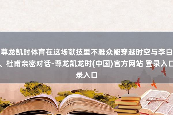 尊龙凯时体育在这场献技里不雅众能穿越时空与李白、杜甫亲密对话-尊龙凯龙时(中国)官方网站 登录入口